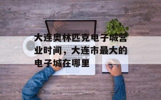 大连奥林匹克电子城营业时间，大连市最大的电子城在哪里