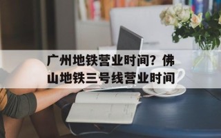 广州地铁营业时间？佛山地铁三号线营业时间