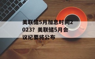 美联储5月加息时间2023？美联储5月会议纪要将公布