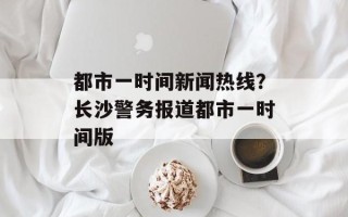 都市一时间新闻热线？长沙警务报道都市一时间版