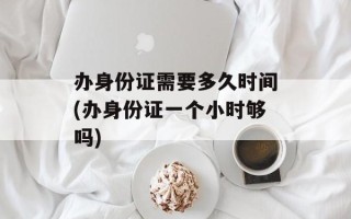 办身份证需要多久时间(办身份证一个小时够吗)