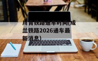 川青铁路通车时间(成兰铁路2026通车最新消息)