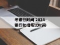 考银行时间 2024银行秋招笔试时间