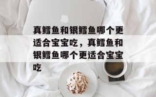 真鳕鱼和银鳕鱼哪个更适合宝宝吃，真鳕鱼和银鳕鱼哪个更适合宝宝吃