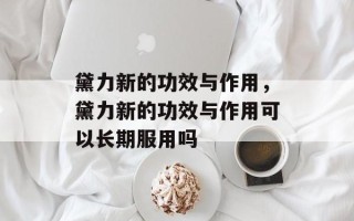 黛力新的功效与作用，黛力新的功效与作用可以长期服用吗