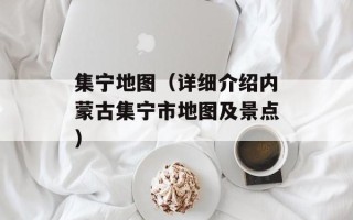 集宁地图（详细介绍内蒙古集宁市地图及景点）
