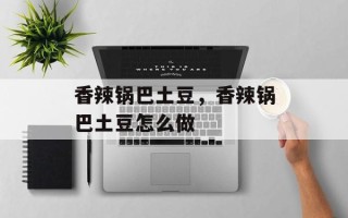香辣锅巴土豆，香辣锅巴土豆怎么做