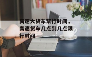 高速大货车禁行时间，高速货车几点到几点限行时间