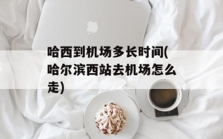 哈西到机场多长时间(哈尔滨西站去机场怎么走)