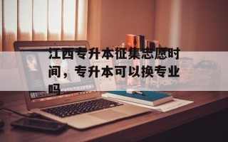 江西专升本征集志愿时间，专升本可以换专业吗