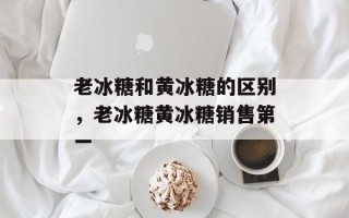 老冰糖和黄冰糖的区别，老冰糖黄冰糖销售第一