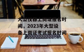 大型仪器上岗证报名时间，2023年大型设备上岗证考试报名时间
