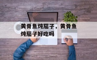 黄骨鱼炖茄子，黄骨鱼炖茄子好吃吗