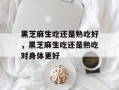 黑芝麻生吃还是熟吃好，黑芝麻生吃还是熟吃对身体更好