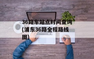 36路车站点时间查询(浦东36路全程路线图)