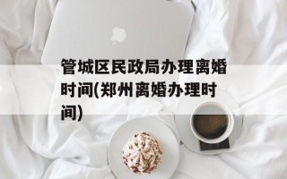 管城区民政局办理离婚时间(郑州离婚办理时间)