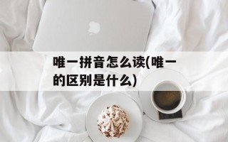 唯一拼音怎么读(唯一的区别是什么)