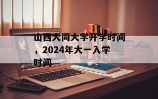 山西大同大学开学时间，2024年大一入学时间