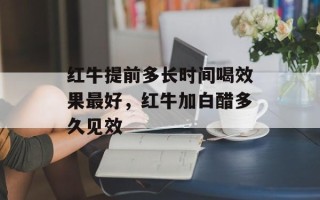 红牛提前多长时间喝效果更好，红牛加白醋多久见效