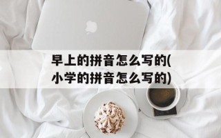 早上的拼音怎么写的(小学的拼音怎么写的)
