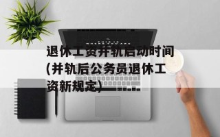 退休工资并轨启动时间(并轨后公务员退休工资新规定)
