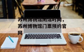 苏州博物馆闭馆时间，苏州博物馆门票预约官网
