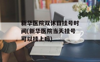 新华医院双休日挂号时间(新华医院当天挂号可以挂上吗)