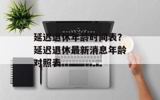 延迟退休年龄时间表？延迟退休最新消息年龄对照表