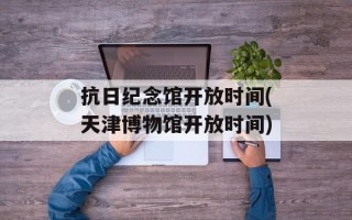 抗日纪念馆开放时间(天津博物馆开放时间)