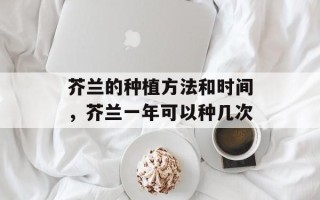 芥兰的种植方法和时间，芥兰一年可以种几次