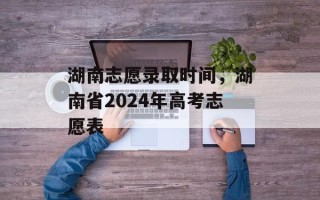 湖南志愿录取时间，湖南省2024年高考志愿表