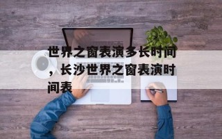 世界之窗表演多长时间，长沙世界之窗表演时间表