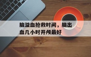 脑溢血抢救时间，脑出血几小时开颅最好