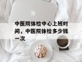 中医院体检中心上班时间，中医院体检多少钱一次