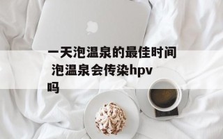 一天泡温泉的最佳时间 泡温泉会传染hpv吗