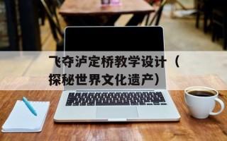 飞夺泸定桥教学设计（探秘世界文化遗产）