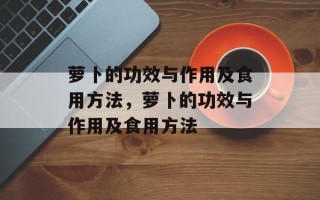 萝卜的功效与作用及食用方法，萝卜的功效与作用及食用方法