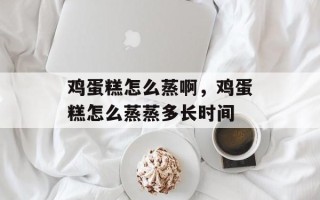鸡蛋糕怎么蒸啊，鸡蛋糕怎么蒸蒸多长时间