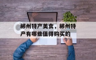 郴州特产美食，郴州特产有哪些值得购买的
