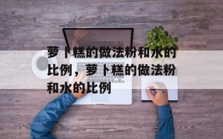萝卜糕的做法粉和水的比例，萝卜糕的做法粉和水的比例
