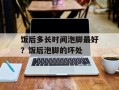 饭后多长时间泡脚最好？饭后泡脚的坏处