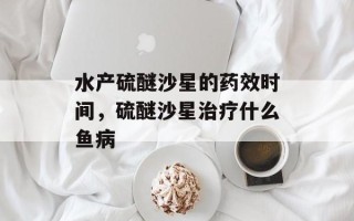 水产硫醚沙星的药效时间，硫醚沙星治疗什么鱼病
