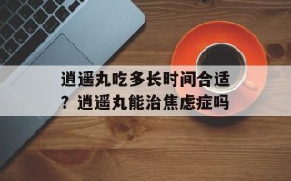 逍遥丸吃多长时间合适？逍遥丸能治焦虑症吗