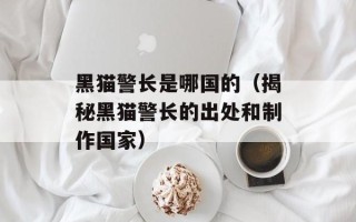黑猫警长是哪国的（揭秘黑猫警长的出处和制作国家）