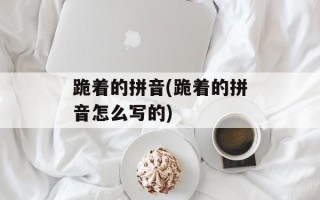 跪着的拼音(跪着的拼音怎么写的)