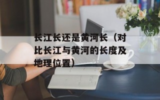 长江长还是黄河长（对比长江与黄河的长度及地理位置）