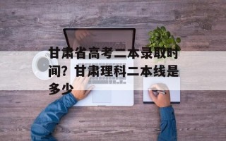 甘肃省高考二本录取时间？甘肃理科二本线是多少