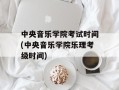 中央音乐学院考试时间(中央音乐学院乐理考级时间)