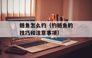 鲢鱼怎么钓（钓鲢鱼的技巧和注意事项）