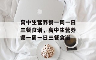 高中生营养餐一周一日三餐食谱，高中生营养餐一周一日三餐食谱